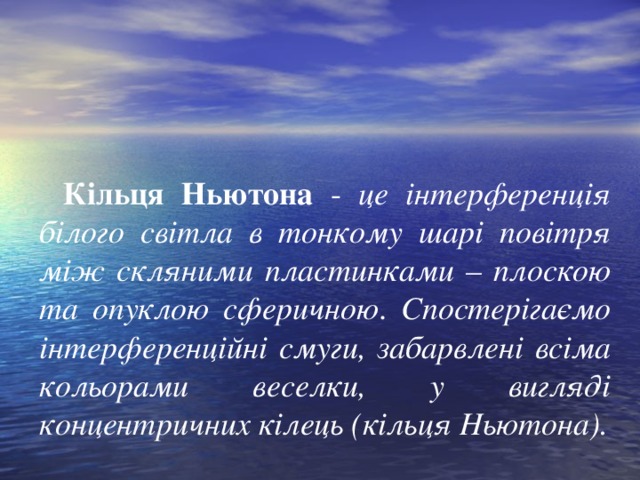 Кільця Ньютона - це інтерференція білого світла в тонкому шарі повітря між скляними пластинками – плоскою та опуклою сферичною . Спостерігаємо інтерференційні смуги, забарвлені всіма кольорами веселки , у вигляді концентричних кілець (кільця Ньютона).