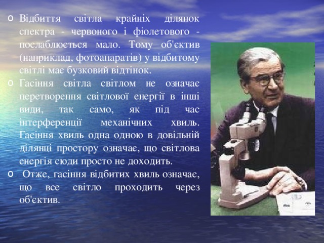 Відбиття світла крайніх ділянок спектра - червоного і фіолетового - послаблюється мало. Тому об'єктив (наприклад, фотоапаратів) у відбитому світлі має бузковий відтінок. Гасіння світла світлом не означає перетворення світлової енергії в інші види, так само, як під час інтерференції механічних хвиль . Г асіння хвиль одна одною в довільній ділянці простору означає, що світлова енергія сюди просто не доходить.  Отже, гасіння відбитих хвиль означає, що все світло проходить через об'єктив.