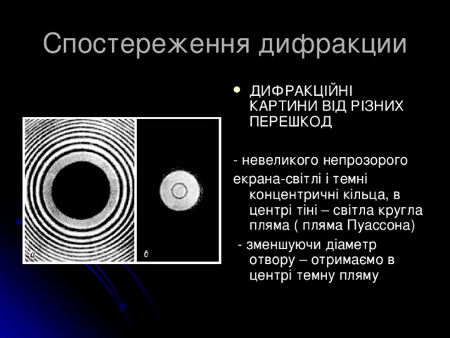 Спостереження дифракции ДИФРАКЦІЙНІ КАРТИНИ ВІД РІЗНИХ ПЕРЕШКОД  - невеликого непрозорого екрана-світлі і темні концентричні кільца, в центрі тіні – світла кругла пляма ( пляма Пуассона)  - зменшуючи діаметр отвору – отримаємо в центрі темну пляму