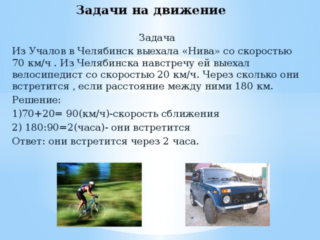 Задачи на движение Задача Из Учалов в Челябинск выехала «Нива» со скоростью 70 км/ч . Из Челябинска навстречу ей выехал велосипедист со скоростью 20 км/ч. Через сколько они встретится , если расстояние между ними 180 км. Решение: 1)70+20= 90(км/ч)-скорость сближения 2) 180:90=2(часа)- они встретится Ответ: они встретится через 2 часа.