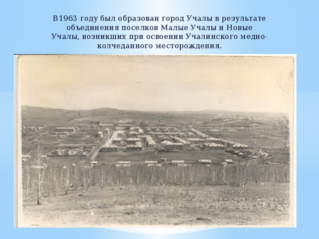 В1963 году был образован город Учалы в результате объединения поселков Малые Учалы и Новые Учалы, возникших при освоении Учалинского медно- колчеданного месторождения.