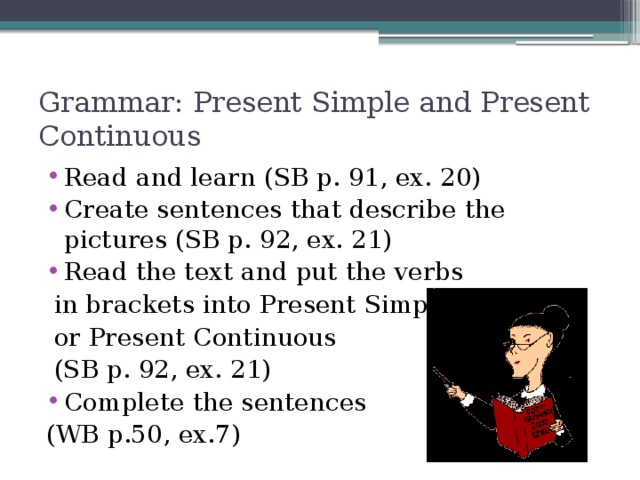 Grammar: Present Simple and Present Continuous Read and learn (SB p. 91, ex. 20) Create sentences that describe the pictures (SB p. 92, ex. 21) Read the text and put the verbs  in brackets into Present Simple  or Present Continuous  (SB p. 92, ex. 21) Complete the sentences (WB p.50, ex.7)
