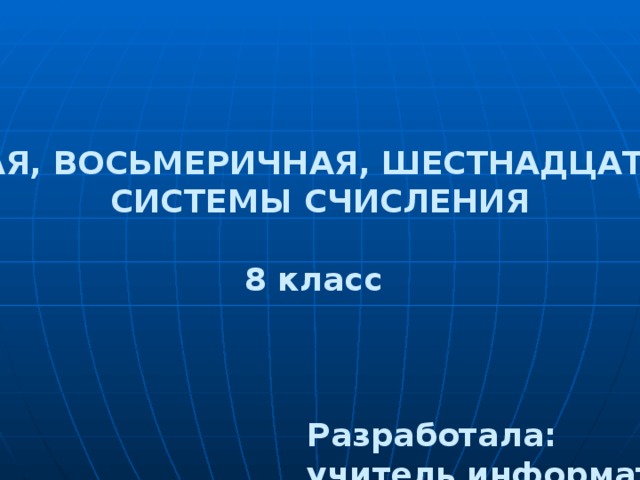 ДВОИЧНАЯ, ВОСЬМЕРИЧНАЯ, ШЕСТНАДЦАТЕРИЧНАЯ СИСТЕМЫ СЧИСЛЕНИЯ 8 класс Разработала: учитель информатики Максименко И.П.