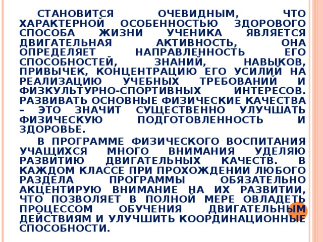 СТАНОВИТСЯ ОЧЕВИДНЫМ, ЧТО ХАРАКТЕРНОЙ ОСОБЕННОСТЬЮ ЗДОРОВОГО СПОСОБА ЖИЗНИ УЧЕНИКА ЯВЛЯЕТСЯ ДВИГАТЕЛЬНАЯ АКТИВНОСТЬ, ОНА ОПРЕДЕЛЯЕТ НАПРАВЛЕННОСТЬ ЕГО СПОСОБНОСТЕЙ, ЗНАНИЙ, НАВЫКОВ, ПРИВЫЧЕК, КОНЦЕНТРАЦИЮ ЕГО УСИЛИЙ НА РЕАЛИЗАЦИЮ УЧЕБНЫХ ТРЕБОВАНИЙ И ФИЗКУЛЬТУРНО-СПОРТИВНЫХ ИНТЕРЕСОВ. РАЗВИВАТЬ ОСНОВНЫЕ ФИЗИЧЕСКИЕ КАЧЕСТВА – ЭТО ЗНАЧИТ СУЩЕСТВЕННО УЛУЧШАТЬ ФИЗИЧЕСКУЮ ПОДГОТОВЛЕННОСТЬ И ЗДОРОВЬЕ. В ПРОГРАММЕ ФИЗИЧЕСКОГО ВОСПИТАНИЯ УЧАЩИХСЯ МНОГО ВНИМАНИЯ УДЕЛЯЮ РАЗВИТИЮ ДВИГАТЕЛЬНЫХ КАЧЕСТВ. В КАЖДОМ КЛАССЕ ПРИ ПРОХОЖДЕНИИ ЛЮБОГО РАЗДЕЛА ПРОГРАММЫ ОБЯЗАТЕЛЬНО АКЦЕНТИРУЮ ВНИМАНИЕ НА ИХ РАЗВИТИИ, ЧТО ПОЗВОЛЯЕТ В ПОЛНОЙ МЕРЕ ОВЛАДЕТЬ ПРОЦЕССОМ ОБУЧЕНИЯ ДВИГАТЕЛЬНЫМ ДЕЙСТВИЯМ И УЛУЧШИТЬ КООРДИНАЦИОННЫЕ СПОСОБНОСТИ.