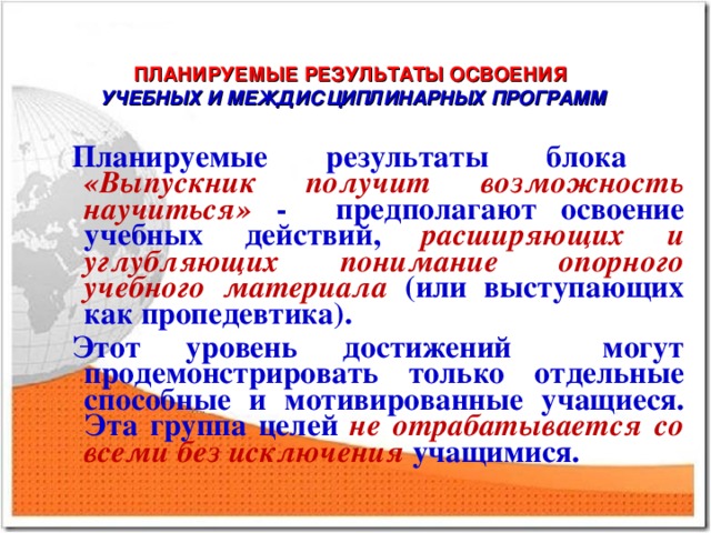 ПЛАНИРУЕМЫЕ РЕЗУЛЬТАТЫ ОСВОЕНИЯ  УЧЕБНЫХ И МЕЖДИСЦИПЛИНАРНЫХ ПРОГРАММ Планируемые результаты блока «Выпускник получит возможность научиться» - предполагают освоение учебных действий, расширяющих и углубляющих понимание опорного учебного материала (или выступающих как пропедевтика). Этот уровень достижений могут продемонстрировать только отдельные способные и мотивированные учащиеся. Эта группа целей не отрабатывается со всеми без исключения учащимися.