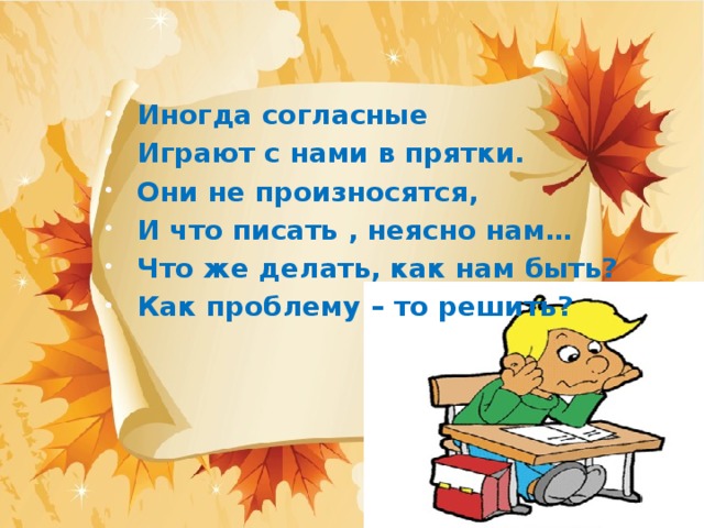 Иногда согласные Играют с нами в прятки. Они не произносятся, И что писать , неясно нам… Что же делать, как нам быть? Как проблему – то решить?