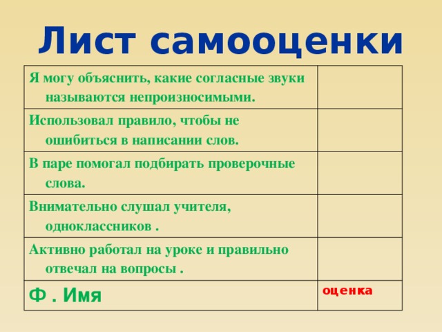 Лист самооценки Я могу объяснить, какие согласные звуки называются непроизносимыми. Использовал правило, чтобы не ошибиться в написании слов. В паре помогал подбирать проверочные слова. Внимательно слушал учителя, одноклассников . Активно работал на уроке и правильно отвечал на вопросы . Ф . Имя оценка