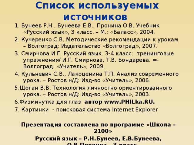 Список используемых источников 1. Бунеев Р.Н., Бунеева Е.В., Пронина О.В. Учебник «Русский язык», 3 класс. – М.: «Баласс», 2004. 2. Кучеренко С.В. Методические рекомендации к урокам. – Волгоград: Издательство «Волгоград», 2007. 3. Смирнова И.Г. Русский язык. 3-4 класс: тренинговые упражнения/ И.Г. Смирнова, Т.В. Бондарева. =- Волгоград: «Учитель», 2009. 4. Кульневич С.В., Лакоценина Т.П. Анализ современного урока. – Ростов н/Д: Изд-во «Учитель», 2006. 5.Шоган В.В. Технология личностно ориентированного урока. – Ростов н/Д: Изд-во «Учитель», 2003. 6.Физминутка для глаз автор www.PHILka.RU.  7.  Картинки - поисковая система Internet Eхplorer Презентация составлена по программе «Школа – 2100» Русский язык – Р.Н.Бунеев, Е.В.Бунеева, О.В.Пронина – 3 класс.