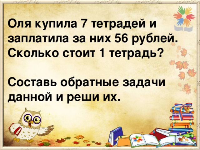 Оля купила 7 тетрадей и заплатила за них 56 рублей. Сколько стоит 1 тетрадь?   Составь обратные задачи данной и реши их.
