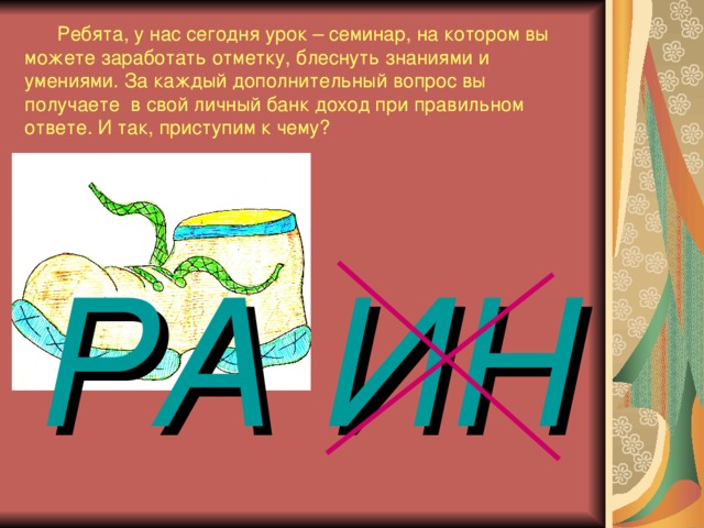 Ребята, у нас сегодня урок – семинар, на котором вы можете заработать отметку, блеснуть знаниями и умениями. За каждый дополнительный вопрос вы получаете в свой личный банк доход при правильном ответе. И так, приступим к чему? РА  ИН