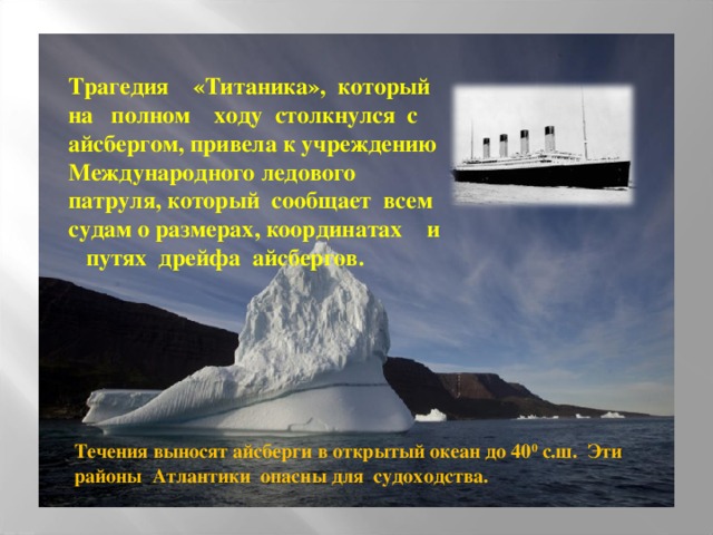 Трагедия «Титаника», который  на полном ходу столкнулся с  айсбергом, привела к учреждению  Международного ледового патруля, который сообщает всем судам о размерах, координатах и путях дрейфа айсбергов. Течения выносят айсберги в открытый океан до 40 0 с.ш. Эти районы Атлантики опасны для судоходства.