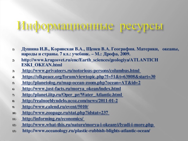 Душина И.В., Коринская В.А., Щенев В.А. География. Материки, океаны, народы и страны. 7 кл.: учебник. – М.: Дрофа, 2009. http://www.krugosvet.ru/enc/Earth_sciences/geologiya/ATLANTICH ESKI_OKEAN.html  http://www.privateers.ru/notorious-persons/columbus.html  https://olkpeace.org/forum/viewtopic.php?f=51&t=63808&start=30  http://planetolog.ru/map-ocean-zoom.php?ocean=AT&id=2  http://www.just-facts.ru/morya_okean/index.html  http://planet.iitp.ru/Oper_pr/Water_Atlantic.html  http://realnoeblyndelo.ucoz.com/news/2011-01-2  http://www.calend.ru/event/5010/  http://www.zoopage.ru/stat.php?idstat=237  http://informing.ru/economics/  http://www.what-this.ru/nature/morya-i-okeanyi/lyudi-i-more.php