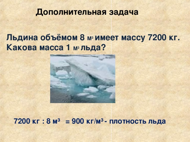 Дополнительная задача  Льдина объёмом 8 М 3  имеет массу 7200 кг. Какова масса 1 М 3  льда?   7200  кг : 8 м³  = 900 кг/м³  - плотность льда
