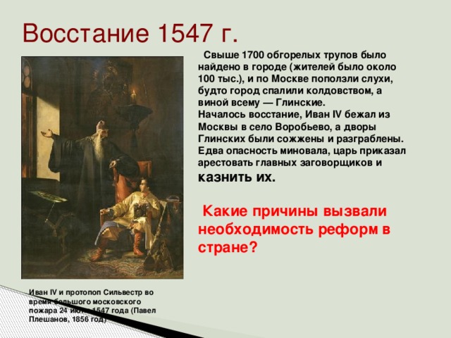 Восстание 1547 г.  Свыше 1700 обгорелых трупов было найдено в городе (жителей было около 100 тыс.), и по Москве поползли слухи, будто город спалили колдовством, а виной всему — Глинские. Началось восстание, Иван IV бежал из Москвы в село Воробьево, а дворы Глинских были сожжены и разграблены. Едва опасность миновала, царь приказал арестовать главных заговорщиков и казнить их.   Какие причины вызвали необходимость реформ в стране?   Иван IV и протопоп Сильвестр во время большого московского пожара 24 июня 1547 года (Павел Плешанов, 1856 год)