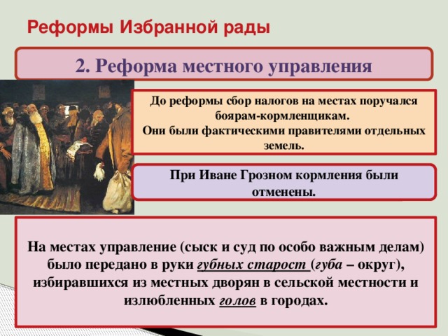 Реформы Избранной рады 2. Реформа местного управления До реформы сбор налогов на местах поручался боярам-кормленщикам. Они были фактическими правителями отдельных земель. При Иване Грозном кормления были отменены. На местах управление (сыск и суд по особо важным делам) было передано в руки губных старост ( губа – округ), избиравшихся из местных дворян в сельской местности и излюбленных голов в городах.