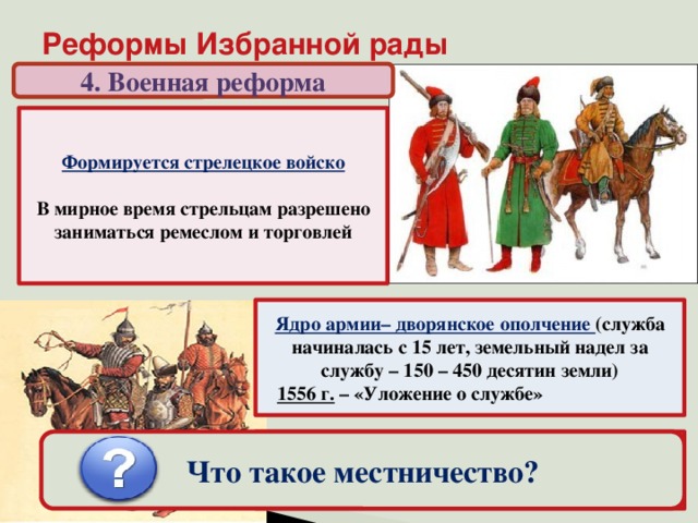 Реформы Избранной рады 4. Военная реформа Формируется стрелецкое войско  В мирное время стрельцам разрешено заниматься ремеслом и торговлей Ядро армии– дворянское ополчение (служба начиналась с 15 лет, земельный надел за службу – 150 – 450 десятин земли)  1556 г. – «Уложение о службе» «Государев родословец» – упорядочивание местнических споров (на время войны местничество запрещалось) Что такое местничество?