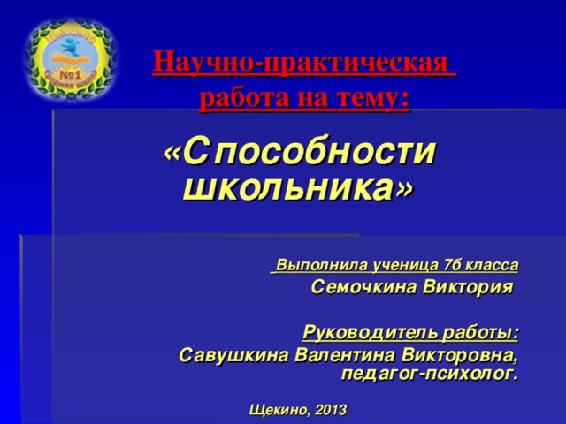 Научно-практическая  работа на тему: «Способности школьника»    Выполнила ученица 7б класса  Семочкина Виктория  Руководитель работы:  Савушкина Валентина Викторовна, педагог-психолог.  Щекино, 2013