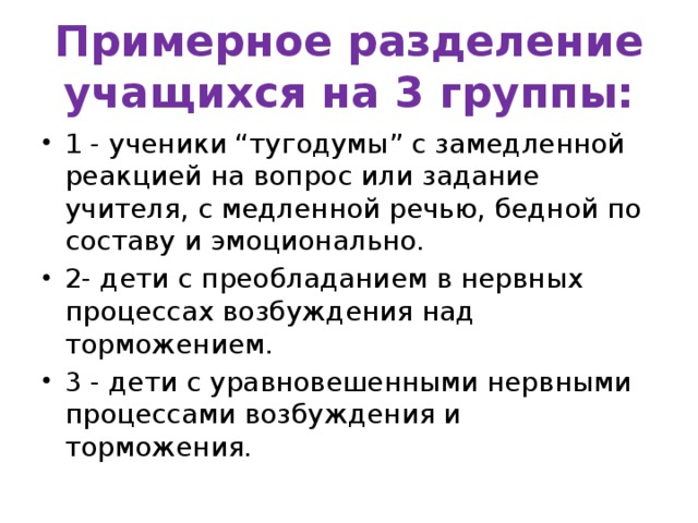 Примерное разделение учащихся на 3 группы: 1 - ученики “тугодумы” с замедленной реакцией на вопрос или задание учителя, с медленной речью, бедной по составу и эмоционально. 2- дети с преобладанием в нервных процессах возбуждения над торможением. 3 - дети с уравновешенными нервными процессами возбуждения и торможения.