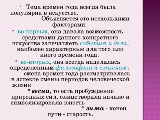 Тема времен года всегда была популярна в искусстве. Объясняется это несколькими факторами. во-первых , она давала возможность средствами данного конкретного искусства запечатлеть события и дела , наиболее характерные для того или иного времени года. во-вторых , она всегда наделялась определенным философским смыслом : смена времен года рассматривалась в аспекте смены периодов человеческой жизни * весна , то есть пробуждение природных сил, олицетворяла начало и символизировала юность * зима - конец пути - старость.