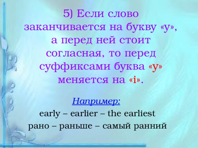 5) Если слово заканчивается на букву «у», а перед ней стоит согласная, то перед суффиксами буква «у» меняется на «i» . Например:  early – earlier – the earliest рано – раньше – самый ранний