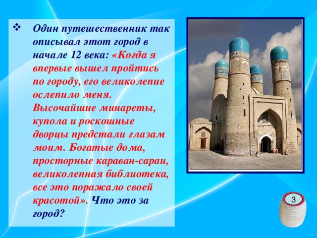 Один путешественник так описывал этот город в начале 12 века: «Когда я впервые вышел пройтись по городу, его великолепие ослепило меня. Высочайшие минареты, купола и роскошные дворцы предстали глазам моим. Богатые дома, просторные караван-сараи, великолепная библиотека, все это поражало своей красотой». Что это за город?