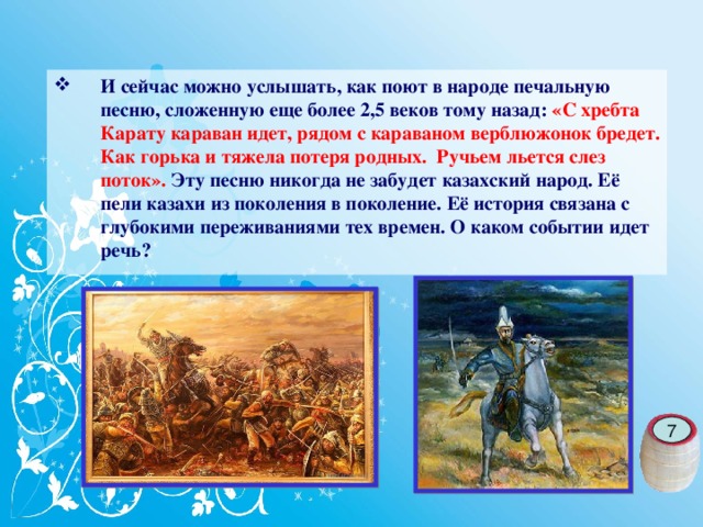 И сейчас можно услышать, как поют в народе печальную песню, сложенную еще более 2,5 веков тому назад: «С хребта Карату караван идет, рядом с караваном верблюжонок бредет. Как горька и тяжела потеря родных. Ручьем льется слез поток». Эту песню никогда не забудет казахский народ. Её пели казахи из поколения в поколение. Её история связана с глубокими переживаниями тех времен. О каком событии идет речь?