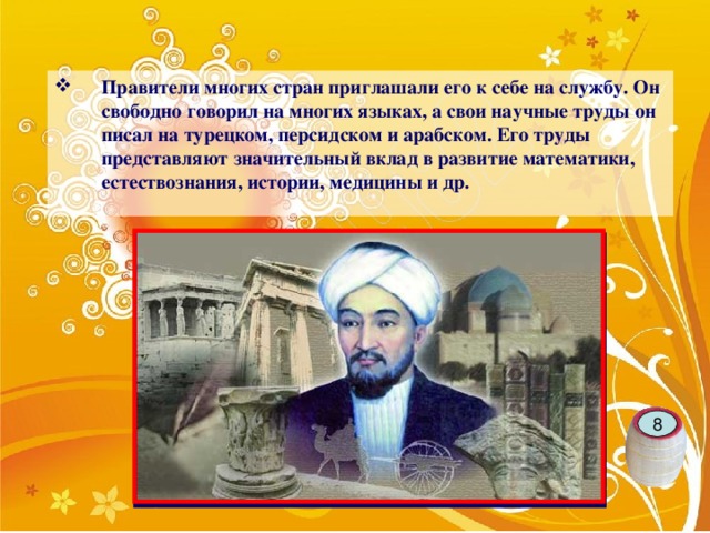 Правители многих стран приглашали его к себе на службу. Он свободно говорил на многих языках, а свои научные труды он писал на турецком, персидском и арабском. Его труды представляют значительный вклад в развитие математики, естествознания, истории, медицины и др.