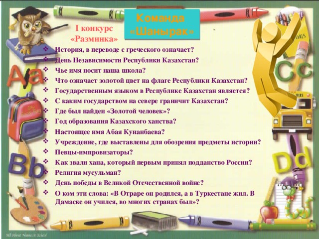 Команда «Шанырак» I конкурс  «Разминка»   История, в переводе с греческого означает? День Независимости Республики Казахстан? Чье имя носит наша школа? Что означает золотой цвет на флаге Республики Казахстан? Государственным языком в Республике Казахстан является? С каким государством на севере граничит Казахстан? Где был найден «Золотой человек»? Год образования Казахского ханства? Настоящее имя Абая Кунанбаева? Учреждение, где выставлены для обозрения предметы истории? Певцы-импровизаторы? Как звали хана, который первым принял подданство России? Религия мусульман? День победы в Великой Отечественной войне? О ком эти слова: «В Отраре он родился, а в Туркестане жил. В Дамаске он учился, во многих странах был»?