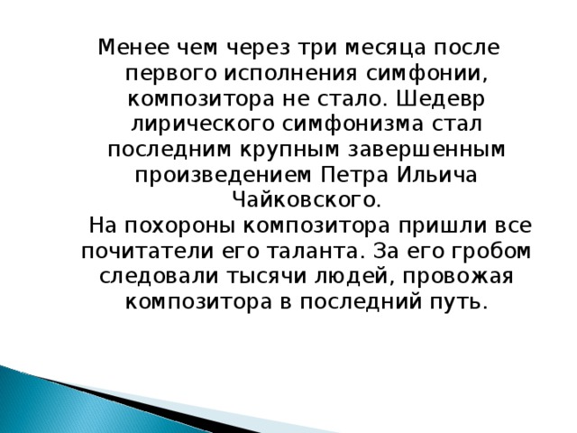 Менее чем через три месяца после первого исполнения симфонии, композитора не стало. Шедевр лирического симфонизма стал последним крупным завершенным произведением Петра Ильича Чайковского.   На похороны композитора пришли все почитатели его таланта. За его гробом следовали тысячи людей, провожая композитора в последний путь.