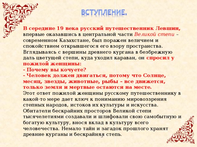 В середине 19 века русский путешественник Левшин, впервые оказавшись в центральной части Великой степи – современном Казахстане, был поражен величием и спокойствием открывшегося его взору пространства. Вглядываясь с вершины древнего кургана в безбрежную даль цветущей степи, куда уходил караван, он спросил у пожилой женщины:   - Почему вы кочуете?   - Человек должен двигаться, потому что Солнце, месяц, звезды, животные, рыбы – все движется, только земля и мертвые остаются на месте.   Этот ответ пожилой женщины русскому путешественнику в какой-то мере дает ключ к пониманию мировоззрения степных народов, истоков их культуры и искусства. Обитатели бескрайних просторов Великой степи тысячелетиями создавали и шлифовали свою самобытную и богатую культуру, внося вклад в культуру всего человечества. Немало тайн и загадок прошлого хранят древние курганы и бескрайняя степь. 