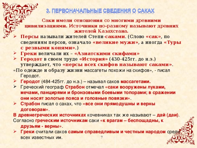 Саки имели отношения со многими древними цивилизациями. Источники по-разному называют древних жителей Казахстана. Персы называли жителей Степи- саками . (Слово «сак» , по сведениям персов, означало «великие мужи» , а иногда «Туры с резвыми конями» .) Греки величали их – «Азиатскими скифами» Геродот в своем труде «Истори я » (430-425гг. д о н.э.) утверждает, что «персы всех скифов называют саками» . « По одежде и образу жизни массагеты похожи на скифов», - писал Геродот. Геродот (484-425гг. до н.э.) – называл саков массагетами. Греческий географ Страбон отмечал «саки вооружены луками, мечами, панцирями и бронзовыми боевыми топорами; в сражении они носят золотые пояса и головные повязки» . Страбон писал о саках, что «все они прямодушны и верны договорам» . В древнегреческих источниках кочевниках так же называют – дай (даи) . Согласно греческим источникам саки «к врагам – беспощадны, к друзьям - верны» . Греки считали саков самым справедливым и честным народом среди всех известных им. 5