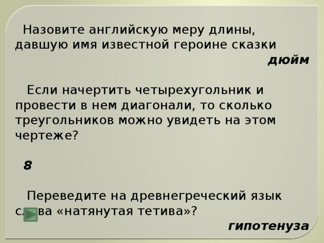 Назовите английскую меру длины, давшую имя известной героине сказки дюйм  Если начертить четырехугольник и провести в нем диагонали, то сколько треугольников можно увидеть на этом чертеже?  8  Переведите на древнегреческий язык слова «натянутая тетива»? гипотенуза