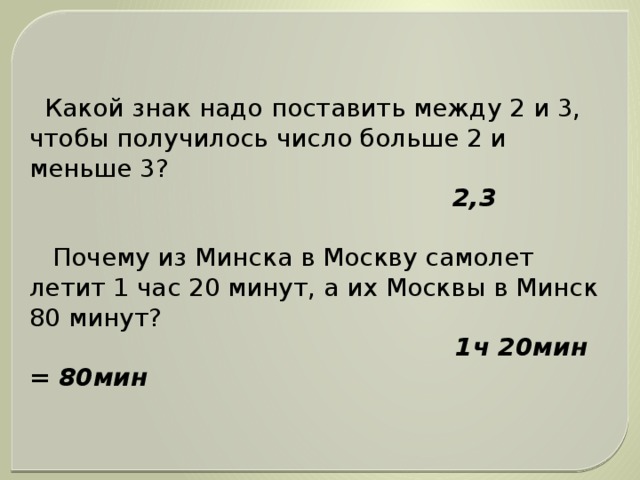 Какой знак надо поставить между 2 и 3, чтобы получилось число больше 2 и меньше 3?  2,3  Почему из Минска в Москву самолет летит 1 час 20 минут, а их Москвы в Минск 80 минут?  1ч 20мин = 80мин