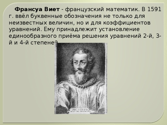 Франсуа Виет - французский математик. В 1591 г. ввёл буквенные обозначения не только для неизвестных величин, но и для коэффициентов уравнений. Ему принадлежит установление единообразного приёма решения уравнений 2-й, 3-й и 4-й степеней.