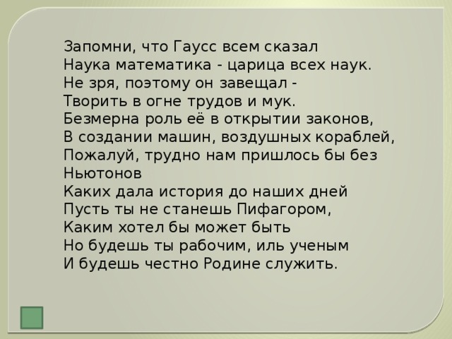 Запомни, что Гаусс всем сказал  Наука математика - царица всех наук.  Не зря, поэтому он завещал -  Творить в огне трудов и мук.  Безмерна роль её в открытии законов,  В создании машин, воздушных кораблей,  Пожалуй, трудно нам пришлось бы без Ньютонов  Каких дала история до наших дней  Пусть ты не станешь Пифагором,  Каким хотел бы может быть  Но будешь ты рабочим, иль ученым  И будешь честно Родине служить.