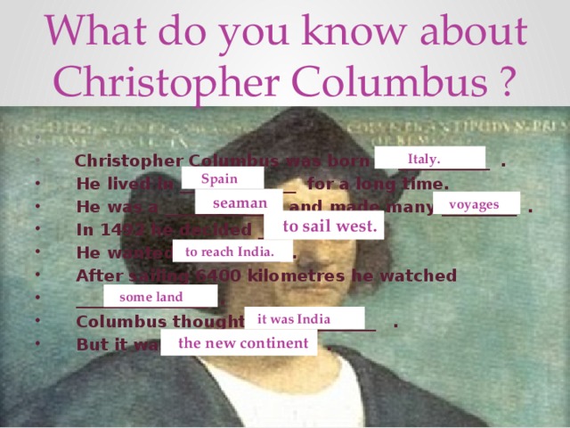 What do you know about Christopher Columbus ?  Christopher Columbus was born in ___________ .  He lived in ______________ for a long time.  He was a _______________and made many _________ .  In 1492 he decided _____________ .  He wanted ____________ .  After sailing 6400 kilometres he watched  ________________ .  Columbus thought _______________ .  But it was _________________ .  Italy.  Spain  seaman  voyages  to sail west.  to reach India.  some land  it was India  the new continent
