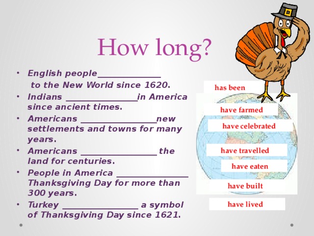 How long? English people_______________  to the New World since 1620. Indians _________________in America since ancient times. Americans __________________new settlements and towns for many years. Americans __________________ the land for centuries. People in America _________________ Thanksgiving Day for more than 300 years. Turkey __________________ a symbol of Thanksgiving Day since 1621.  has been  have farmed  have celebrated  have travelled  have eaten  have built  have lived