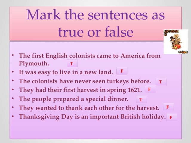 Mark the sentences as true or false The first English colonists came to America from Plymouth. It was easy to live in a new land. The colonists have never seen turkeys before. They had their first harvest in spring 1621. The people prepared a special dinner. They wanted to thank each other for the harvest. Thanksgiving Day is an important British holiday.   T  F  T  F  T  F  F