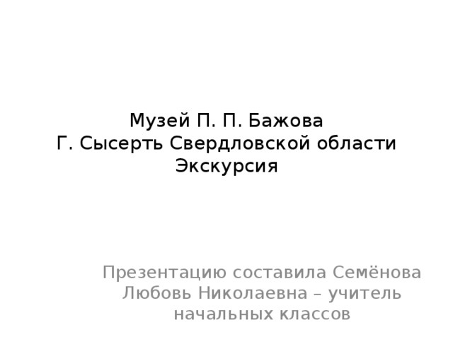 Музей П. П. Бажова  Г. Сысерть Свердловской области  Экскурсия Презентацию составила Семёнова Любовь Николаевна – учитель начальных классов