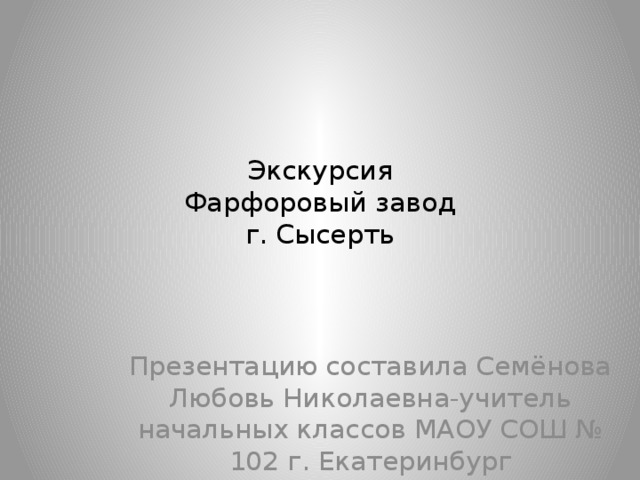 Экскурсия  Фарфоровый завод  г. Сысерть Презентацию составила Семёнова Любовь Николаевна-учитель начальных классов МАОУ СОШ № 102 г. Екатеринбург