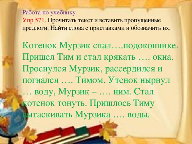 Работа по учебнику  Упр 571. Прочитать текст и вставить пропущенные предлоги. Найти слова с приставками и обозначить их.   Котенок Мурзик спал….подоконнике. Пришел Тим и стал крякать …. окна. Проснулся Мурзик, рассердился и погнался …. Тимом. Утенок нырнул … воду, Мурзик – …. ним. Стал котенок тонуть. Пришлось Тиму вытаскивать Мурзика …. воды.