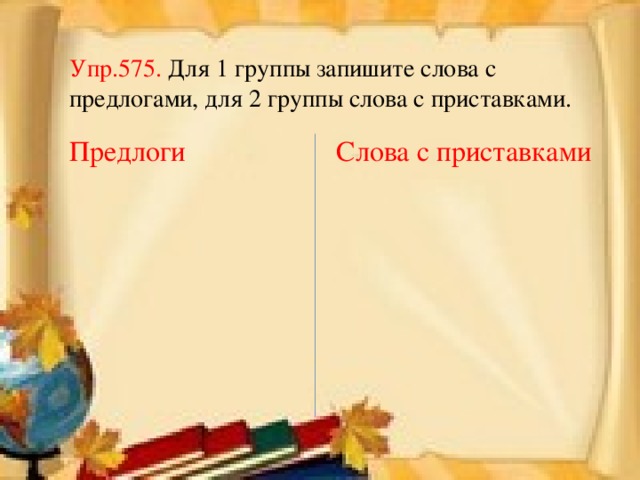 Упр.575. Для 1 группы запишите слова с предлогами, для 2 группы слова с приставками. Предлоги Слова с приставками