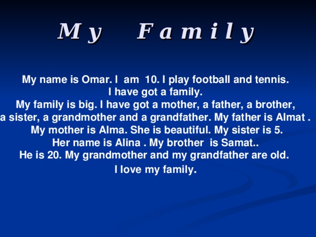 M y F a m i l y My name is Omar. I am 10. I play football and tennis. I have got a family.  My family is big. I have got a mother, a father, a brother, a sister, a grandmother and a grandfather. My father is Almat .  My mother is Alma. She is beautiful. My sister is 5.  Her name is Alina . My brother is Samat.. He is 20. My grandmother and my grandfather are old. I love  my family .