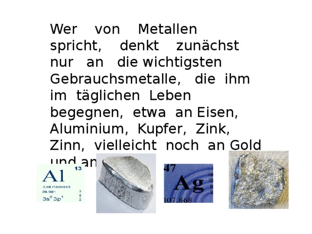 Wer von Metallen spricht, denkt zunächst nur an die wichtigsten  Gebrauchsmetalle, die ihm im täglichen Leben begegnen, etwa an Eisen, Aluminium, Kupfer, Zink, Zinn, vielleicht noch an Gold und an Silber .