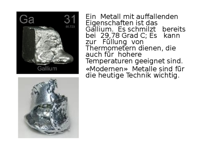 Ein Metall mit auffallenden Eigenschaften ist das Gallium. Es schmilzt bereits bei 29,78 Grad C; Es kann zur Füllung von Thermometern dienen, die auch für hohere Temperaturen geeignet sind.  «Modernen» Metalle sind für die heutige Technik wichtig.