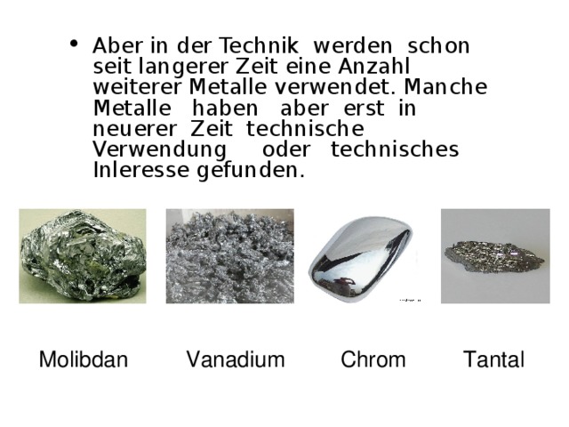 Aber in der Technik werden schon seit langerer Zeit eine Anzahl weiterer Metalle verwendet . Manche Metalle haben aber erst in neuerer Zeit technische Verwendung oder technisches Inleresse gefunden.