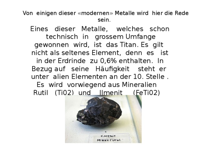 Von einigen dieser «modernen» Metalle wird  hier die Rede sein . Eines dieser Metalle, welches schon technisch in grossem Umfange gewonnen wird, ist das Titan. Es gilt nicht als seltenes Element, denn es ist in der Erdrinde zu 0,6% enthalten. In Bezug auf seine Häufigkeit steht er unter alien Elementen an der 10. Stelle . Es wird vorwiegend aus Mineralien Rutil (Ti02) und Ilmenit (FeTi02) gewonnen.