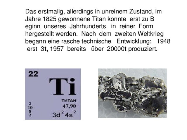 Das erstmalig, allerdings in unreinem Zustand, im Jahre 1825 gewonnene Titan konnte erst zu B eginn unseres Jahrhunderts in reiner Form hergestellt werden. Nach dem zweiten Weltkrieg begann eine rasche technische Entwicklung: 1948 erst 3 t, 1957 bereits ü ber 20000 t produziert.