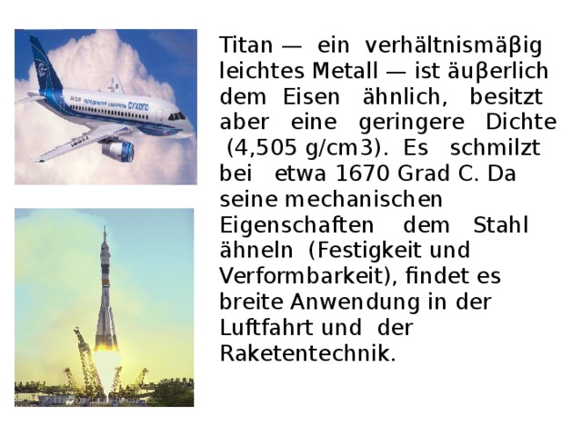 Titan — ein verhältnismä β ig leichtes Metall — ist äu β erlich dem Eisen ähnlich, besitzt aber eine geringere Dichte (4,505 g/cm3). Es schmilzt bei etwa 1670 Grad C. Da seine mechanischen Eigenschaften dem Stahl ähneln (Festigkeit und Verformbarkeit), findet es breite Anwendung in der Luftfahrt und der Raketentechnik.