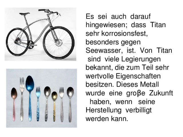 Es sei auch darauf hingewiesen; dass Titan sehr korrosionsfest, besonders gegen Seewasser, ist. Von Titan sind viele Legierungen bekannt, die zum Teil sehr wertvolle Eigenschaften besitzen. Dieses Metall wurde eine gro β e Zukunft haben, wenn seine Herstellung verbilligt werden kann.